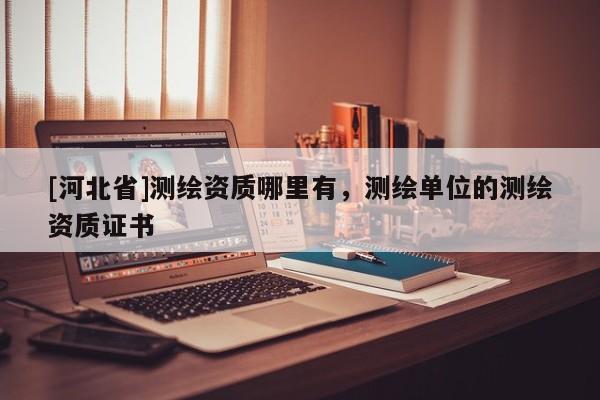 [河北省]測繪資質哪里有，測繪單位的測繪資質證書