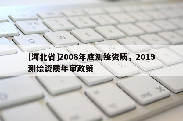 [河北省]2008年底測繪資質(zhì)，2019測繪資質(zhì)年審政策