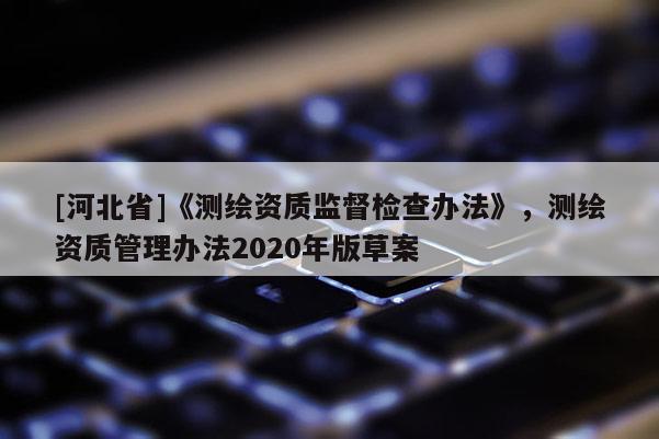 [河北省]《測(cè)繪資質(zhì)監(jiān)督檢查辦法》，測(cè)繪資質(zhì)管理辦法2020年版草案
