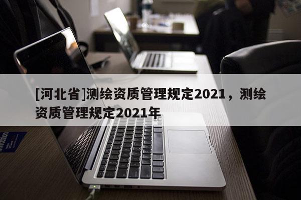 [河北省]測(cè)繪資質(zhì)管理規(guī)定2021，測(cè)繪資質(zhì)管理規(guī)定2021年