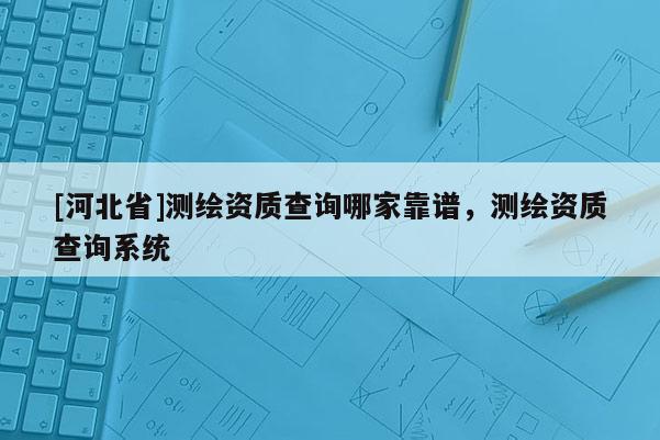 [河北省]測繪資質查詢哪家靠譜，測繪資質查詢系統