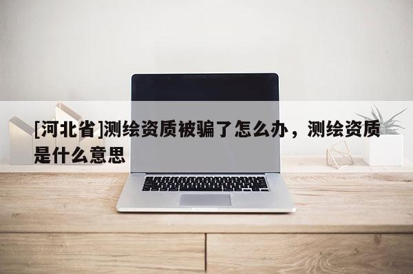 [河北省]測繪資質被騙了怎么辦，測繪資質是什么意思