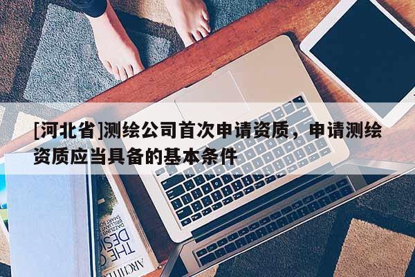 [河北省]測繪公司首次申請資質，申請測繪資質應當具備的基本條件