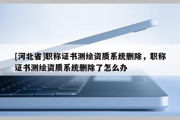 [河北省]職稱證書測繪資質系統刪除，職稱證書測繪資質系統刪除了怎么辦
