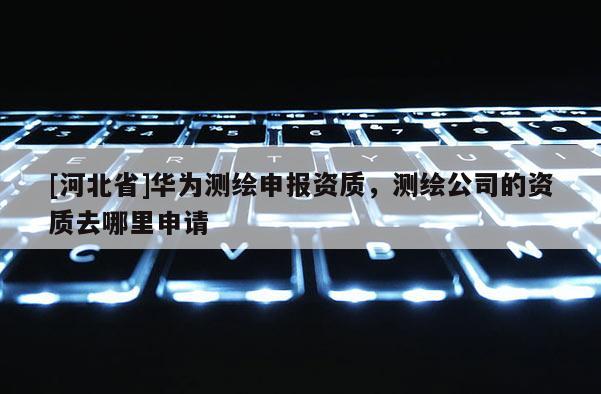 [河北省]華為測繪申報資質，測繪公司的資質去哪里申請