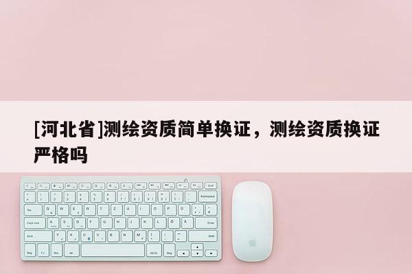 [河北省]測繪資質簡單換證，測繪資質換證嚴格嗎