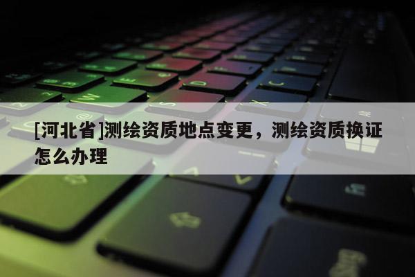 [河北省]測繪資質地點變更，測繪資質換證怎么辦理
