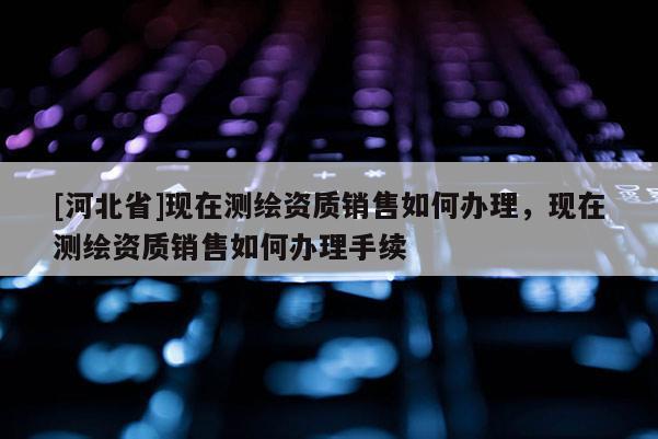 [河北省]現(xiàn)在測繪資質(zhì)銷售如何辦理，現(xiàn)在測繪資質(zhì)銷售如何辦理手續(xù)