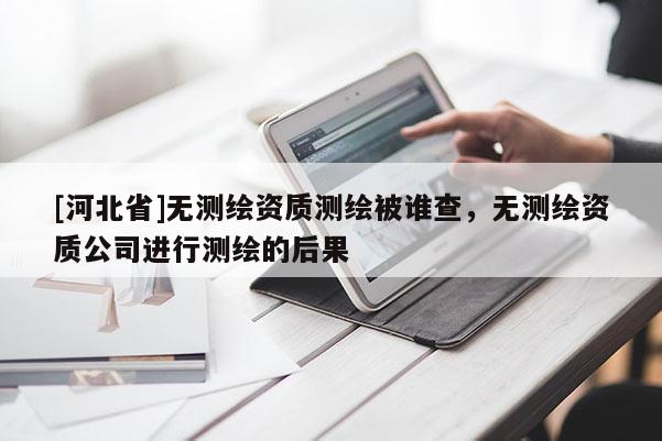 [河北省]無(wú)測(cè)繪資質(zhì)測(cè)繪被誰(shuí)查，無(wú)測(cè)繪資質(zhì)公司進(jìn)行測(cè)繪的后果