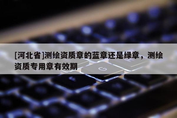 [河北省]測繪資質章的藍章還是綠章，測繪資質專用章有效期