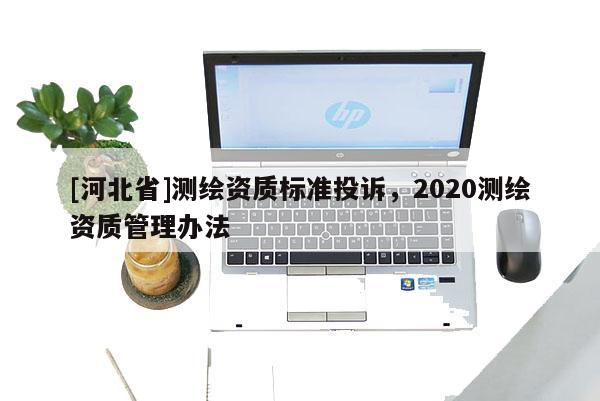 [河北省]測繪資質標準投訴，2020測繪資質管理辦法