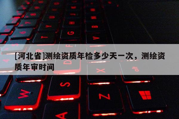 [河北省]測繪資質年檢多少天一次，測繪資質年審時間