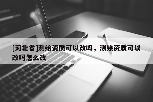 [河北省]測繪資質可以改嗎，測繪資質可以改嗎怎么改