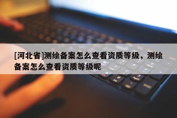 [河北省]測繪備案怎么查看資質(zhì)等級，測繪備案怎么查看資質(zhì)等級呢
