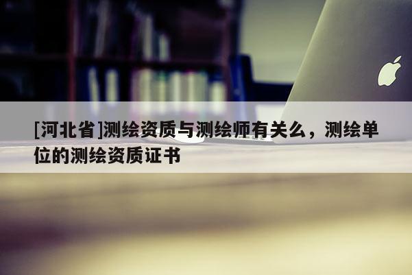 [河北省]測繪資質與測繪師有關么，測繪單位的測繪資質證書