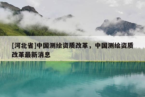 [河北省]中國測繪資質改革，中國測繪資質改革最新消息