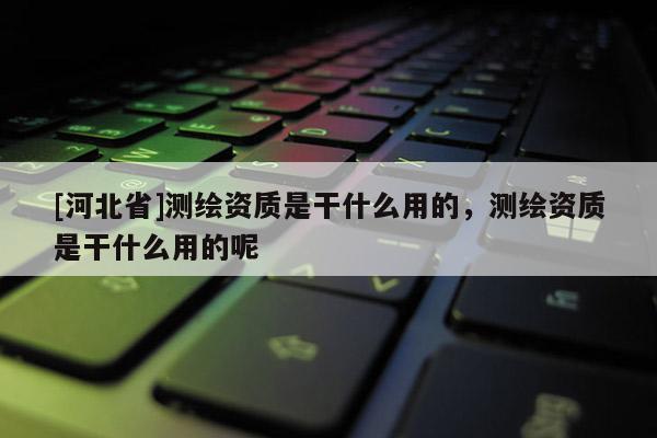 [河北省]測繪資質是干什么用的，測繪資質是干什么用的呢