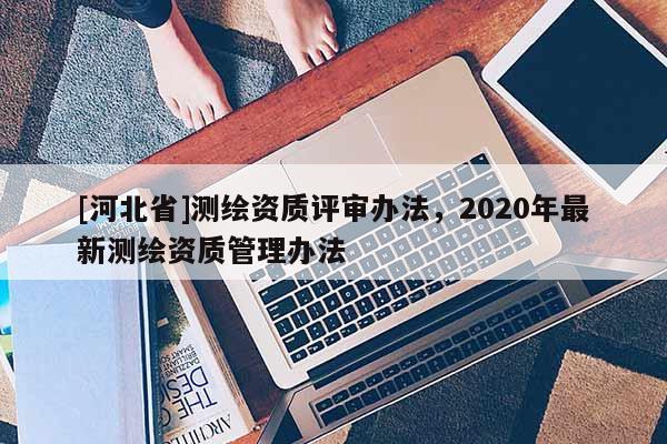 [河北省]測繪資質評審辦法，2020年最新測繪資質管理辦法