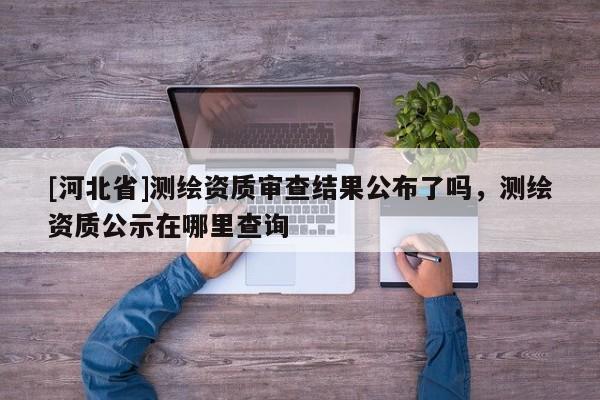 [河北省]測繪資質審查結果公布了嗎，測繪資質公示在哪里查詢