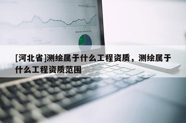 [河北省]測繪屬于什么工程資質，測繪屬于什么工程資質范圍