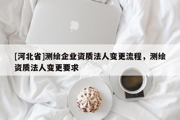 [河北省]測繪企業資質法人變更流程，測繪資質法人變更要求