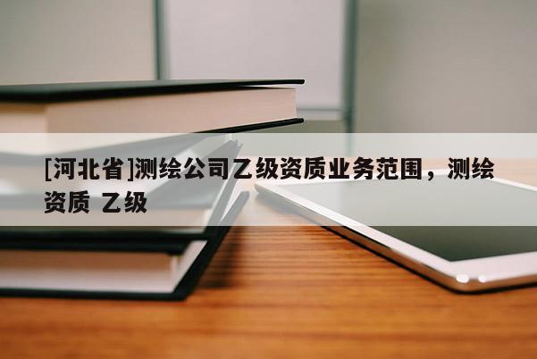 [河北省]測(cè)繪公司乙級(jí)資質(zhì)業(yè)務(wù)范圍，測(cè)繪資質(zhì) 乙級(jí)