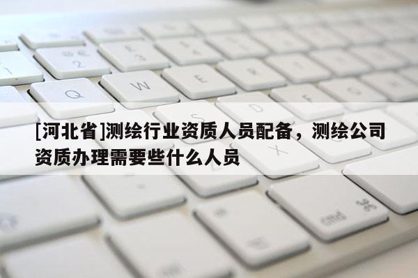[河北省]測繪行業資質人員配備，測繪公司資質辦理需要些什么人員