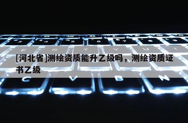 [河北省]測(cè)繪資質(zhì)能升乙級(jí)嗎，測(cè)繪資質(zhì)證書(shū)乙級(jí)