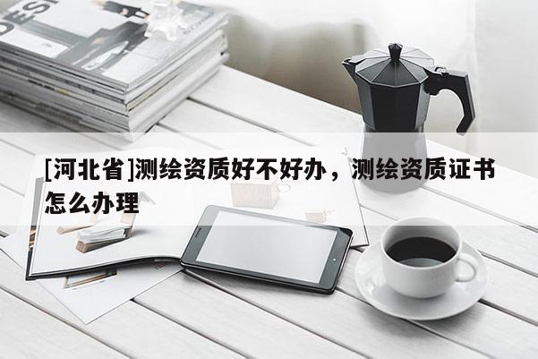[河北省]測繪資質(zhì)好不好辦，測繪資質(zhì)證書怎么辦理