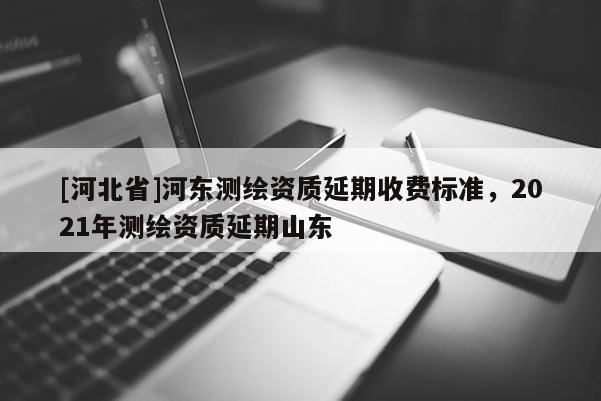 [河北省]河東測繪資質延期收費標準，2021年測繪資質延期山東