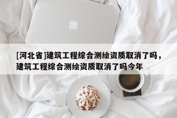 [河北省]建筑工程綜合測繪資質取消了嗎，建筑工程綜合測繪資質取消了嗎今年