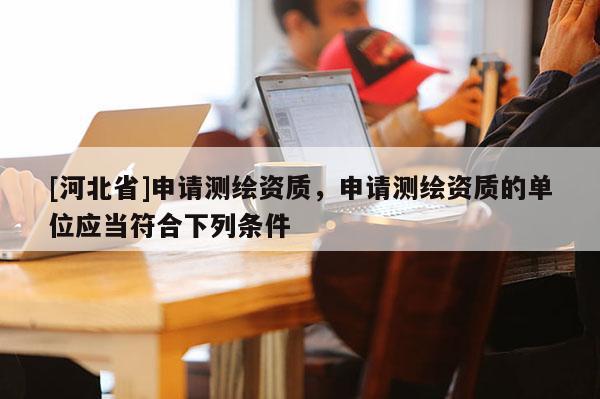 [河北省]申請測繪資質，申請測繪資質的單位應當符合下列條件