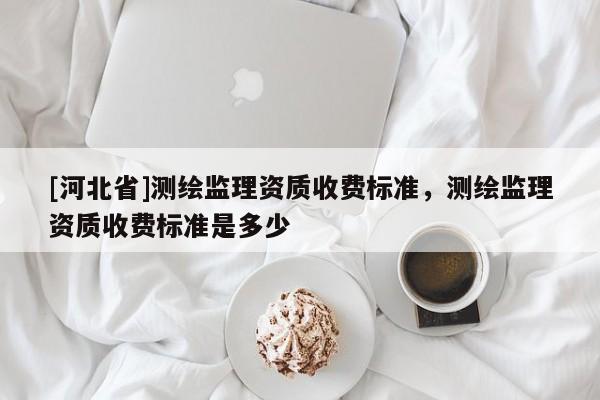 [河北省]測繪監理資質收費標準，測繪監理資質收費標準是多少