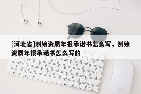 [河北省]測繪資質年報承諾書怎么寫，測繪資質年報承諾書怎么寫的