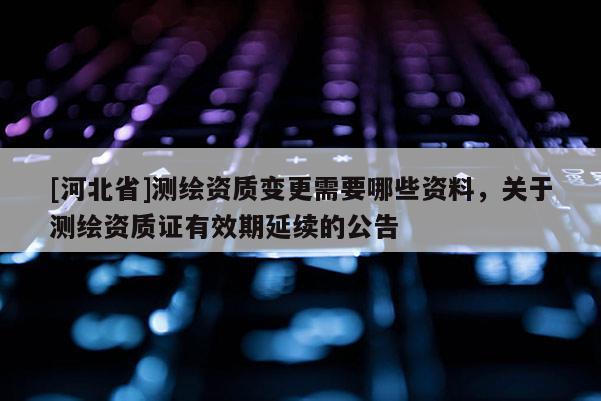 [河北省]測(cè)繪資質(zhì)變更需要哪些資料，關(guān)于測(cè)繪資質(zhì)證有效期延續(xù)的公告