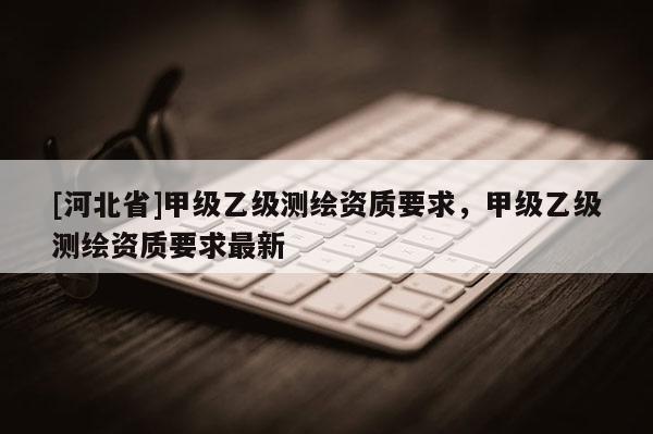 [河北省]甲級乙級測繪資質要求，甲級乙級測繪資質要求最新