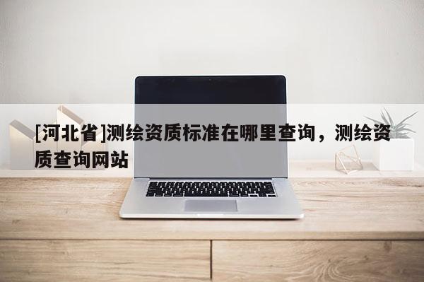 [河北省]測繪資質標準在哪里查詢，測繪資質查詢網站