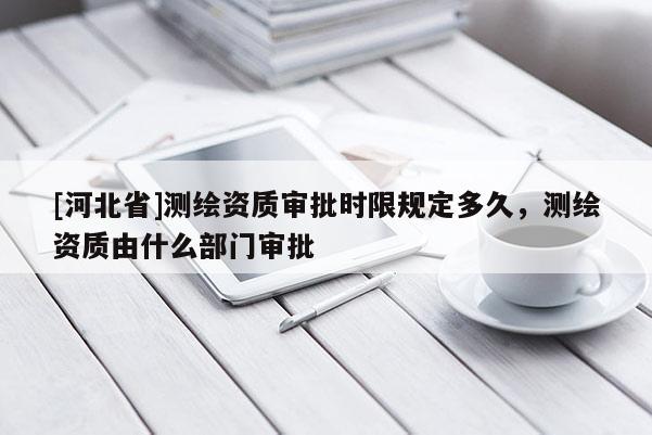[河北省]測繪資質審批時限規定多久，測繪資質由什么部門審批