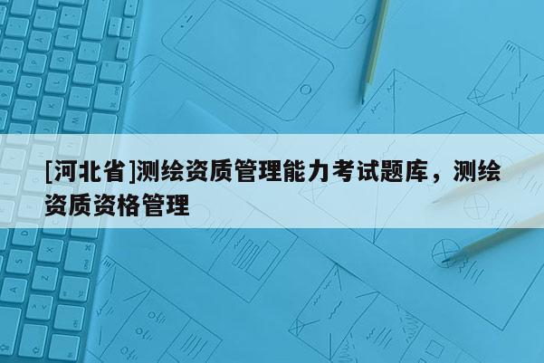 [河北省]測繪資質管理能力考試題庫，測繪資質資格管理