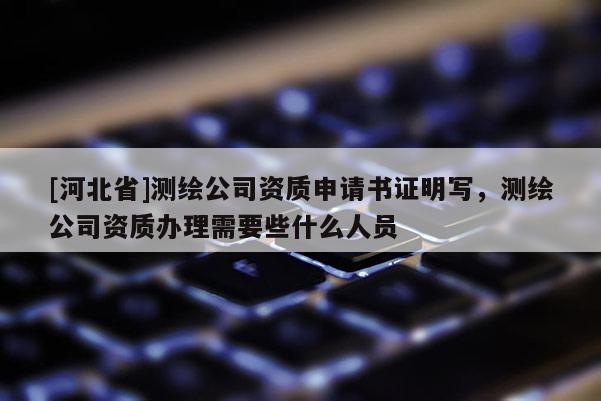 [河北省]測繪公司資質申請書證明寫，測繪公司資質辦理需要些什么人員