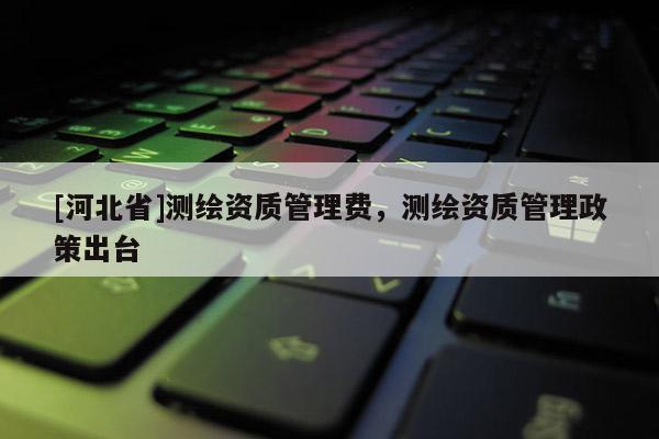 [河北省]測繪資質管理費，測繪資質管理政策出臺
