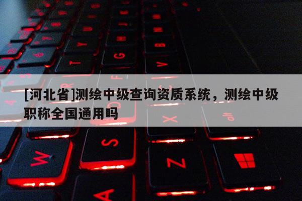 [河北省]測繪中級查詢資質系統，測繪中級職稱全國通用嗎