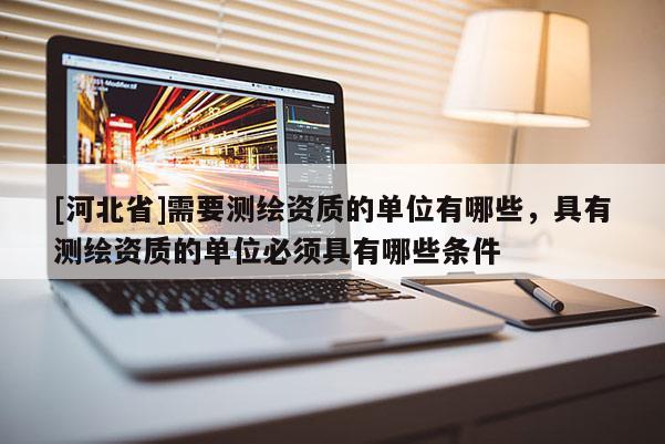[河北省]需要測繪資質的單位有哪些，具有測繪資質的單位必須具有哪些條件