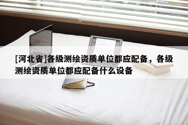 [河北省]各級測繪資質(zhì)單位都應(yīng)配備，各級測繪資質(zhì)單位都應(yīng)配備什么設(shè)備