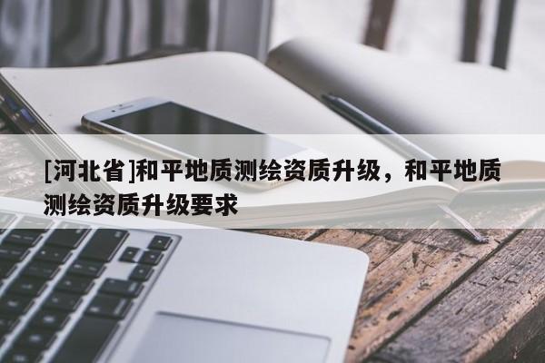 [河北省]和平地質測繪資質升級，和平地質測繪資質升級要求