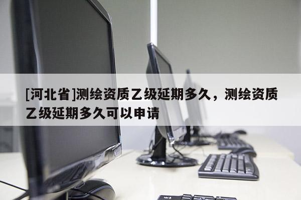 [河北省]測繪資質乙級延期多久，測繪資質乙級延期多久可以申請