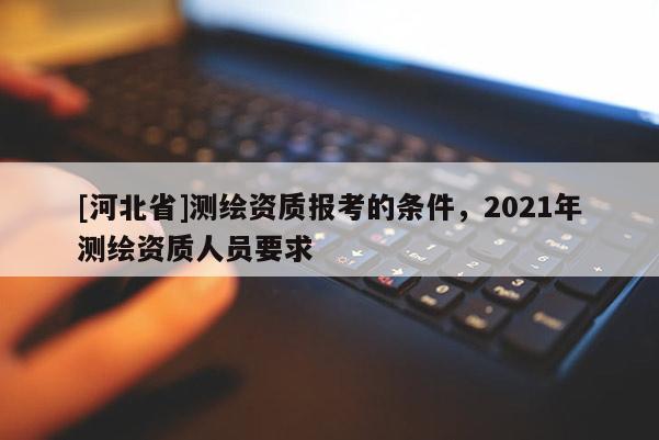 [河北省]測繪資質報考的條件，2021年測繪資質人員要求