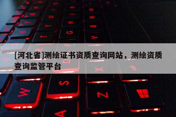 [河北省]測繪證書資質查詢網站，測繪資質查詢監管平臺