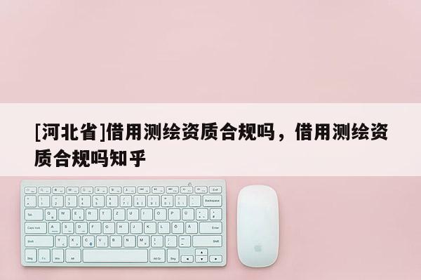 [河北省]借用測繪資質(zhì)合規(guī)嗎，借用測繪資質(zhì)合規(guī)嗎知乎