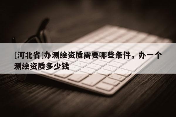 [河北省]辦測繪資質需要哪些條件，辦一個測繪資質多少錢